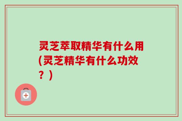 灵芝萃取精华有什么用(灵芝精华有什么功效？)