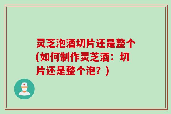 灵芝泡酒切片还是整个(如何制作灵芝酒：切片还是整个泡？)