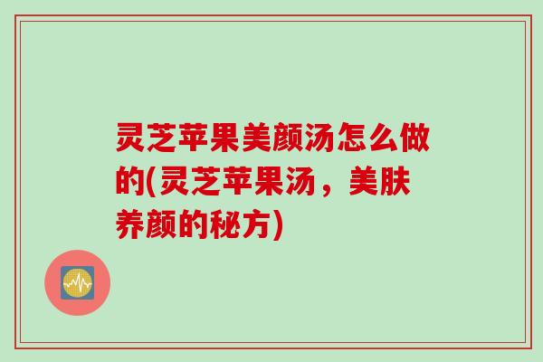 灵芝苹果美颜汤怎么做的(灵芝苹果汤，美肤养颜的秘方)
