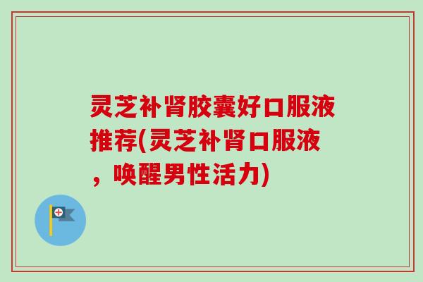 灵芝补肾胶囊好口服液推荐(灵芝补肾口服液，唤醒男性活力)