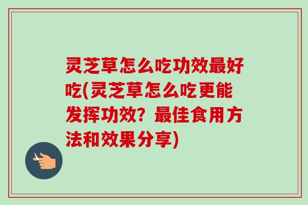 灵芝草怎么吃功效最好吃(灵芝草怎么吃更能发挥功效？最佳食用方法和效果分享)