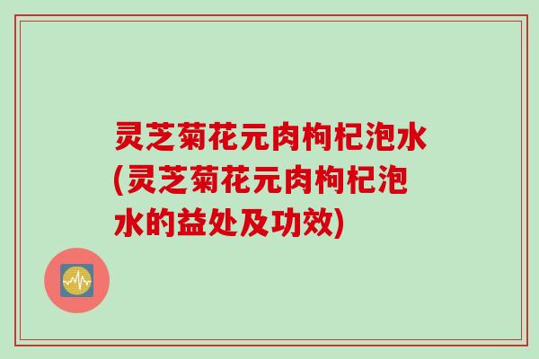 灵芝菊花元肉枸杞泡水(灵芝菊花元肉枸杞泡水的益处及功效)