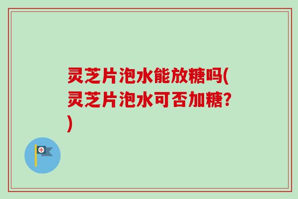灵芝片泡水能放糖吗(灵芝片泡水可否加糖？)