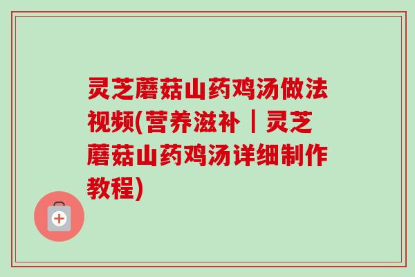 灵芝蘑菇山药鸡汤做法视频(营养滋补｜灵芝蘑菇山药鸡汤详细制作教程)