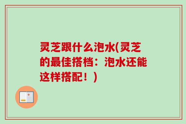 灵芝跟什么泡水(灵芝的最佳搭档：泡水还能这样搭配！)