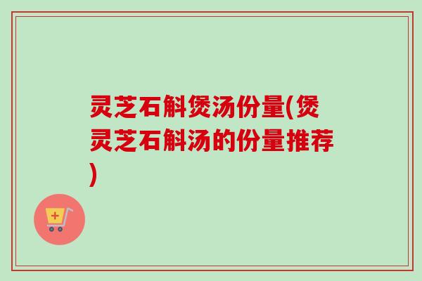 灵芝石斛煲汤份量(煲灵芝石斛汤的份量推荐)