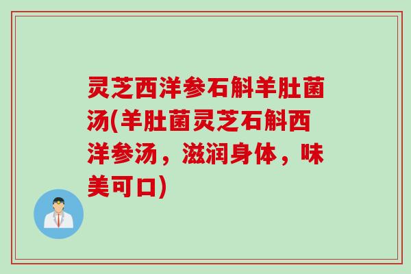 灵芝西洋参石斛羊肚菌汤(羊肚菌灵芝石斛西洋参汤，滋润身体，味美可口)