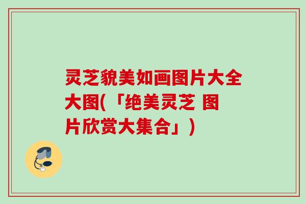 灵芝貌美如画图片大全大图(「绝美灵芝 图片欣赏大集合」)