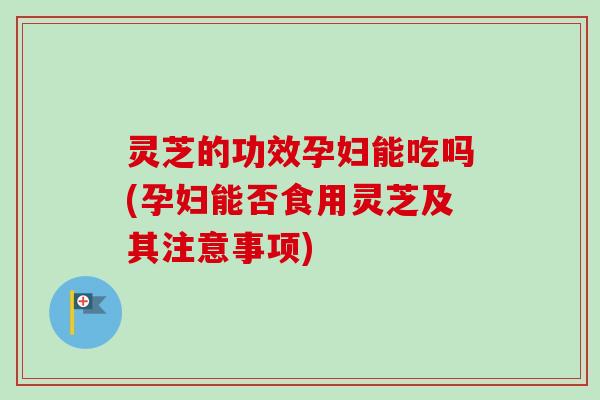 灵芝的功效孕妇能吃吗(孕妇能否食用灵芝及其注意事项)