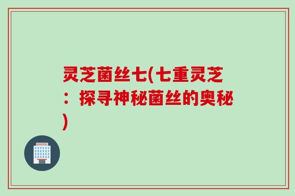 灵芝菌丝七(七重灵芝：探寻神秘菌丝的奥秘)