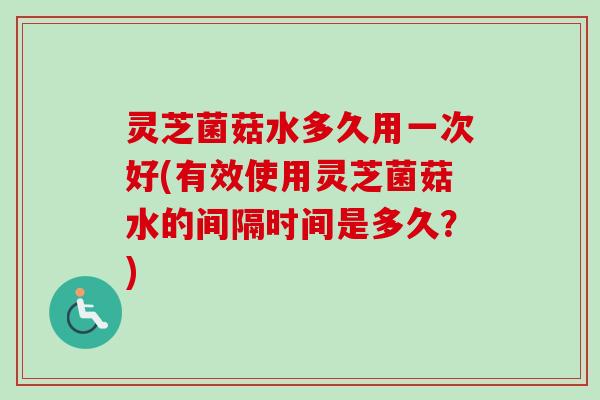 灵芝菌菇水多久用一次好(有效使用灵芝菌菇水的间隔时间是多久？)