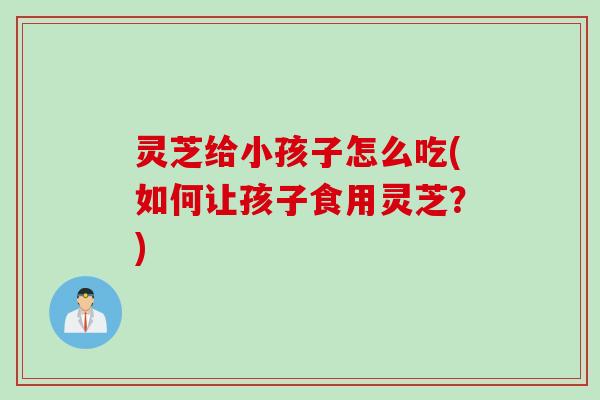 灵芝给小孩子怎么吃(如何让孩子食用灵芝？)
