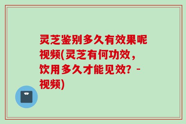 灵芝鉴别多久有效果呢视频(灵芝有何功效，饮用多久才能见效？-视频)
