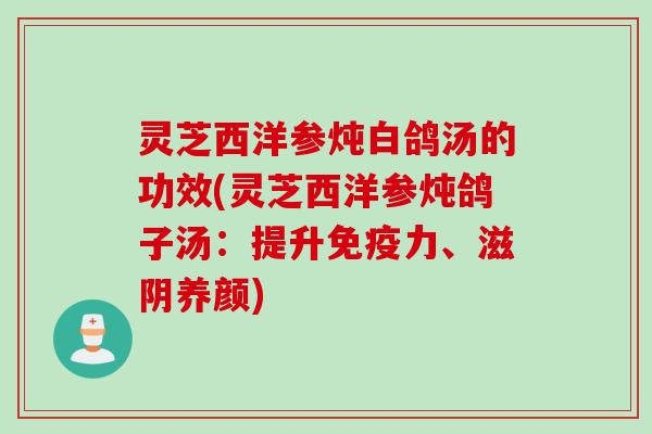 灵芝西洋参炖白鸽汤的功效(灵芝西洋参炖鸽子汤：提升免疫力、滋阴养颜)