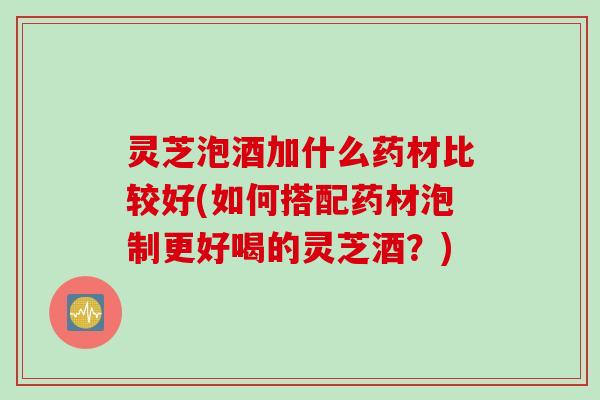 灵芝泡酒加什么药材比较好(如何搭配药材泡制更好喝的灵芝酒？)