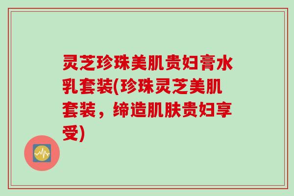灵芝珍珠美肌贵妇膏水乳套装(珍珠灵芝美肌套装，缔造肌肤贵妇享受)