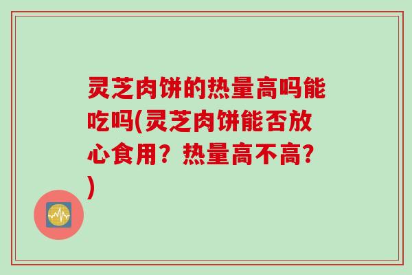 灵芝肉饼的热量高吗能吃吗(灵芝肉饼能否放心食用？热量高不高？)