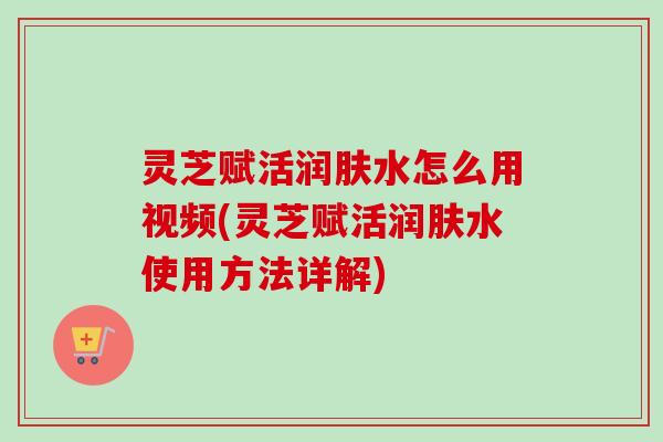 灵芝赋活润肤水怎么用视频(灵芝赋活润肤水使用方法详解)