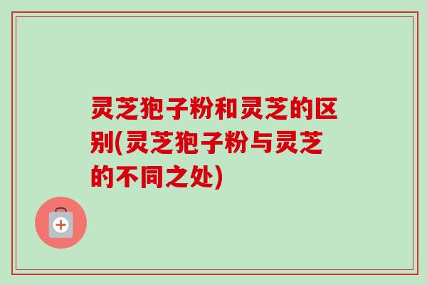 灵芝狍子粉和灵芝的区别(灵芝狍子粉与灵芝的不同之处)
