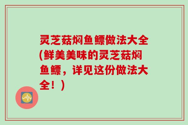 灵芝菇焖鱼鳔做法大全(鲜美美味的灵芝菇焖鱼鳔，详见这份做法大全！)