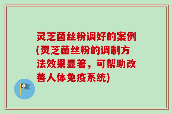 灵芝菌丝粉调好的案例(灵芝菌丝粉的调制方法效果显著，可帮助改善人体免疫系统)