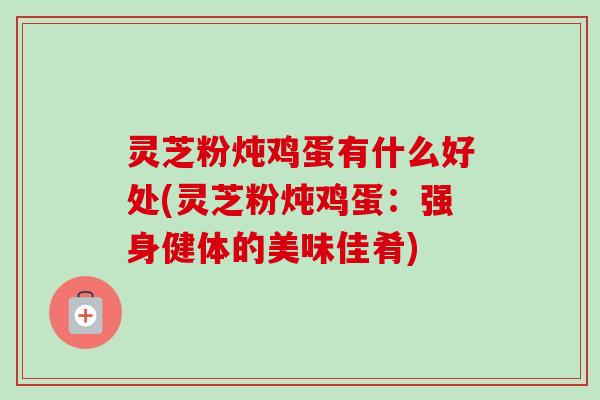 灵芝粉炖鸡蛋有什么好处(灵芝粉炖鸡蛋:强身健体的美味佳肴) 灵芝粉炖鸡蛋有什么好处(灵芝粉炖鸡蛋:强身健体的美味佳肴)