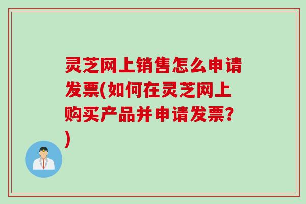 灵芝网上销售怎么申请发票(如何在灵芝网上购买产品并申请发票？)