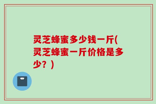 灵芝蜂蜜多少钱一斤(灵芝蜂蜜一斤价格是多少？)