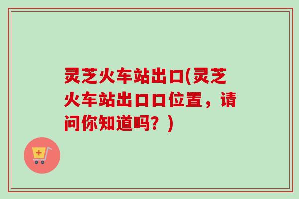 灵芝火车站出口(灵芝火车站出口口位置，请问你知道吗？)