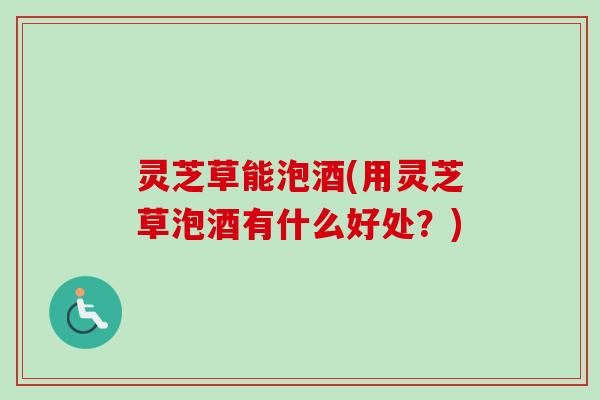 灵芝草能泡酒(用灵芝草泡酒有什么好处?) 灵芝草能泡酒(用灵芝草泡酒有什么好处?)