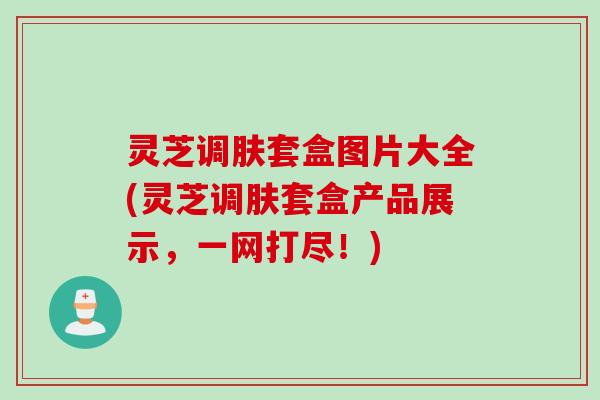 灵芝调肤套盒图片大全(灵芝调肤套盒产品展示，一网打尽！)