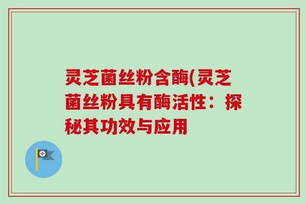 灵芝菌丝粉含酶(灵芝菌丝粉具有酶活性：探秘其功效与应用