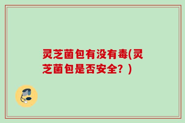 灵芝菌包有没有毒(灵芝菌包是否安全？)