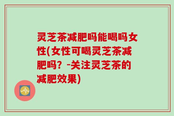 灵芝茶吗能喝吗女性(女性可喝灵芝茶吗?-关注灵芝茶的效果) 灵芝茶吗能喝吗女性(女性可喝灵芝茶吗?-关注灵芝茶的效果)