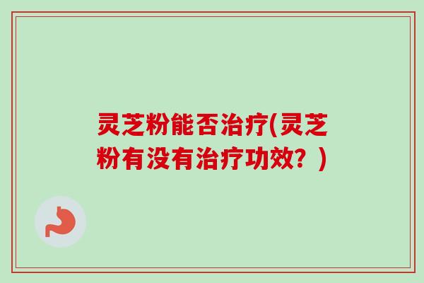 灵芝粉能否治疗(灵芝粉有没有治疗功效？)