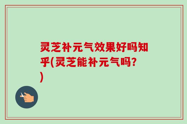 灵芝补元气效果好吗知乎(灵芝能补元气吗？)