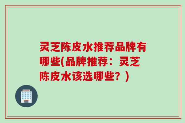 灵芝陈皮水推荐品牌有哪些(品牌推荐：灵芝陈皮水该选哪些？)