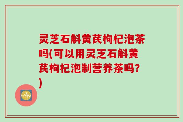 灵芝石斛黄芪枸杞泡茶吗(可以用灵芝石斛黄芪枸杞泡制营养茶吗？)