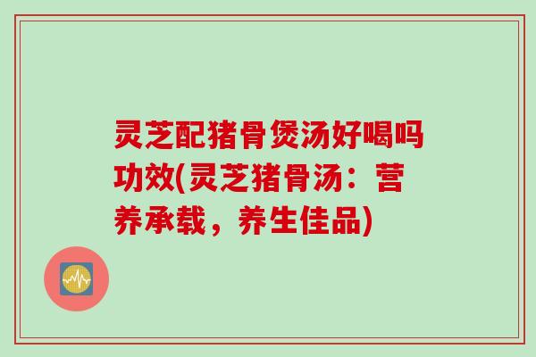 灵芝配猪骨煲汤好喝吗功效(灵芝猪骨汤：营养承载，养生佳品)