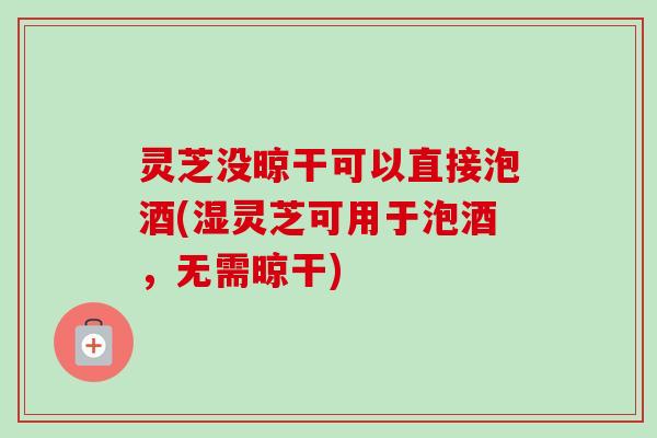 灵芝没晾干可以直接泡酒(湿灵芝可用于泡酒，无需晾干)