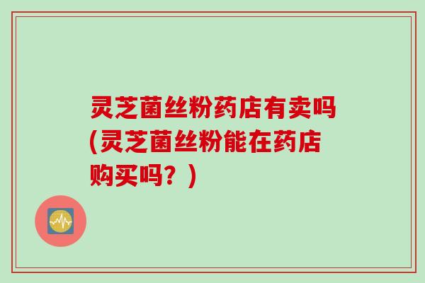 灵芝菌丝粉药店有卖吗(灵芝菌丝粉能在药店购买吗？)