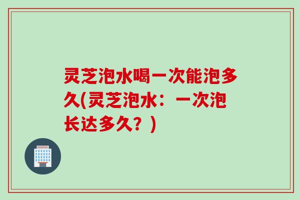 灵芝泡水喝一次能泡多久(灵芝泡水：一次泡长达多久？)