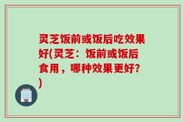 灵芝饭前或饭后吃效果好(灵芝：饭前或饭后食用，哪种效果更好？)