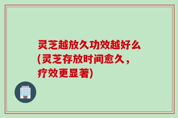 灵芝越放久功效越好么(灵芝存放时间愈久，疗效更显著)