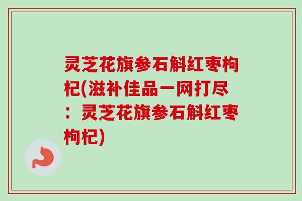 灵芝花旗参石斛红枣枸杞(滋补佳品一网打尽：灵芝花旗参石斛红枣枸杞)