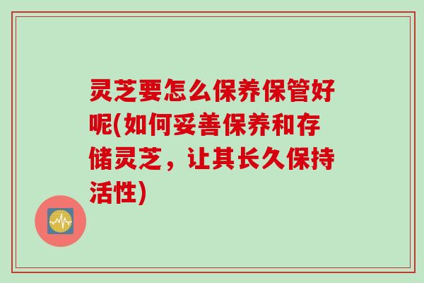 灵芝要怎么保养保管好呢(如何妥善保养和存储灵芝，让其长久保持活性)
