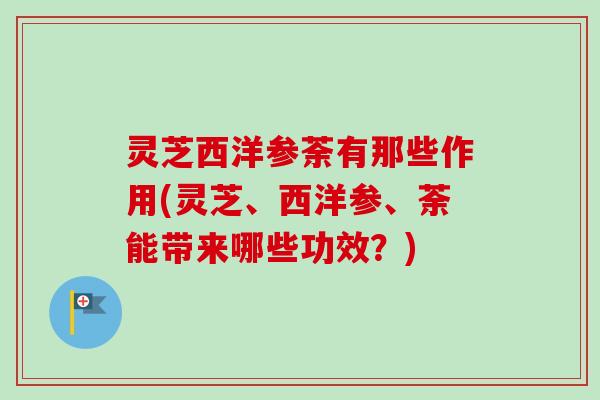 灵芝西洋参荼有那些作用(灵芝、西洋参、荼能带来哪些功效？)