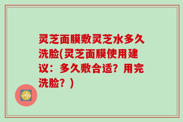 灵芝面膜敷灵芝水多久洗脸(灵芝面膜使用建议：多久敷合适？用完洗脸？)