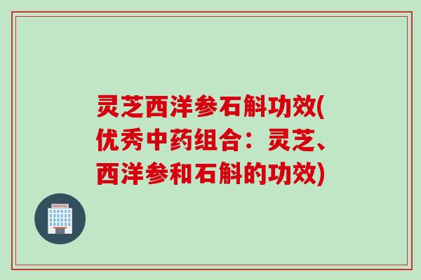 灵芝西洋参石斛功效(优秀中药组合：灵芝、西洋参和石斛的功效)