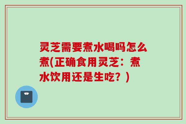 灵芝需要煮水喝吗怎么煮(正确食用灵芝：煮水饮用还是生吃？)